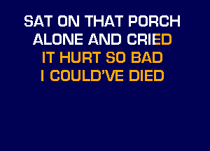 SAT ON THAT PORCH
ALONE AND CRIED
IT HURT SO BAD
I COULUVE DIED