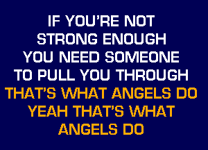 IF YOU'RE NOT
STRONG ENOUGH
YOU NEED SOMEONE
TO PULL YOU THROUGH
THAT'S WHAT ANGELS DO
YEAH THAT'S WHAT
ANGELS DO
