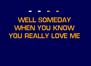 WELL SOMEDAY
WHEN YOU KNOW
YOU REALLY LOVE ME