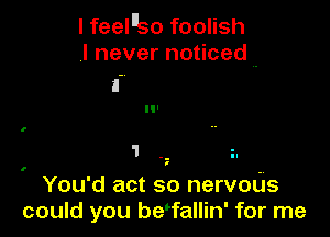 I feelllso foolish
,I never noticed ..

'I. z.

I

You'd act so nervoUs
could you be'fallin' for me