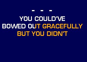 YOU COULD'VE
BOWED OUT GRACEFULLY
BUT YOU DIDN'T