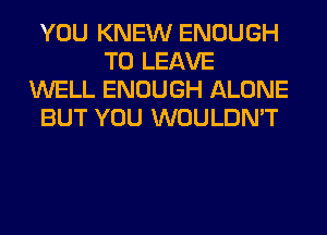 YOU KNEW ENOUGH
TO LEAVE
WELL ENOUGH ALONE
BUT YOU WOULDN'T