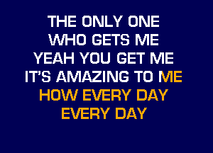 THE ONLY ONE
WHO GETS ME
YEAH YOU GET ME
IT'S AMAZING TO ME
HOW EVERY DAY
EVERY DAY