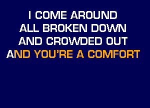 I COME AROUND
ALL BROKEN DOWN
AND CROWDED OUT

AND YOU'RE A COMFORT