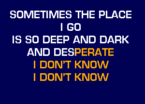 SOMETIMES THE PLACE
I GO
IS SO DEEP AND DARK
AND DESPERATE
I DON'T KNOW
I DON'T KNOW