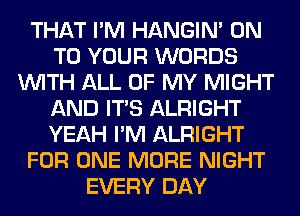 THAT I'M HANGIN' ON
TO YOUR WORDS
WITH ALL OF MY MIGHT
AND ITS ALRIGHT
YEAH I'M ALRIGHT
FOR ONE MORE NIGHT
EVERY DAY