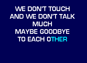 WE DON'T TOUCH
AND WE DON'T TALK
MUCH
MAYBE GOODBYE
TO EACH OTHER