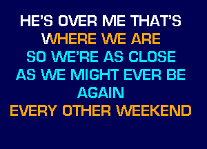 HE'S OVER ME THAT'S
WHERE WE ARE
SO WERE AS CLOSE
AS WE MIGHT EVER BE
AGAIN
EVERY OTHER WEEKEND