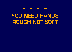 YOU NEED HANDS
ROUGH NOT SOFT