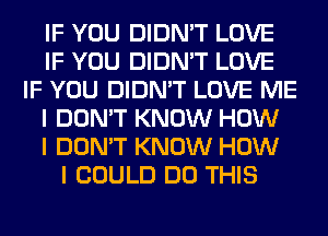 IF YOU DIDN'T LOVE
IF YOU DIDN'T LOVE
IF YOU DIDN'T LOVE ME
I DON'T KNOW HOW
I DON'T KNOW HOW
I COULD DO THIS