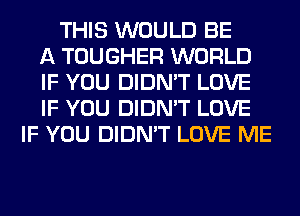 THIS WOULD BE
A TOUGHER WORLD
IF YOU DIDN'T LOVE
IF YOU DIDN'T LOVE
IF YOU DIDN'T LOVE ME