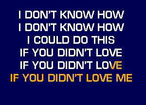 I DON'T KNOW HOW
I DON'T KNOW HOW
I COULD DO THIS
IF YOU DIDN'T LOVE
IF YOU DIDN'T LOVE
IF YOU DIDN'T LOVE ME