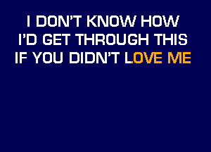 I DON'T KNOW HOW
I'D GET THROUGH THIS
IF YOU DIDN'T LOVE ME