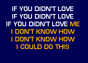 IF YOU DIDN'T LOVE
IF YOU DIDN'T LOVE
IF YOU DIDN'T LOVE ME
I DON'T KNOW HOW
I DON'T KNOW HOW
I COULD DO THIS