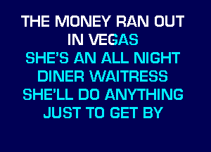THE MONEY RAN OUT
IN VEGAS
SHE'S AN ALL NIGHT
DINER WAITRESS
SHE'LL DO ANYTHING
JUST TO GET BY