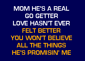 MUM HE'S A REAL
GD GETI'ER
LOVE HASMT EVER
FELT BE'I'I'EFI
YOU WONT BELIEVE
ALL THE THINGS
HES PROMISIN' ME