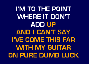 I'M TO THE POINT
WHERE IT DON'T
ADD UP
AND I CAN'T SAY
I'VE COME THIS FAR
WITH MY GUITAR
0N PURE DUMB LUCK