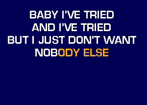 BABY I'VE TRIED
AND I'VE TRIED
BUT I JUST DON'T WANT
NOBODY ELSE