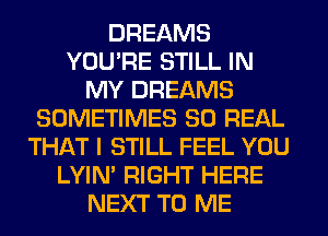 DREAMS
YOU'RE STILL IN
MY DREAMS
SOMETIMES 80 REAL
THAT I STILL FEEL YOU
LYIN' RIGHT HERE
NEXT TO ME