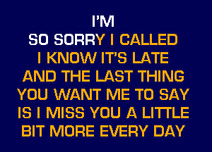 I'M
SO SORRY I CALLED
I KNOW ITIS LATE
AND THE LAST THING
YOU WANT ME TO SAY
IS I MISS YOU A LITTLE
BIT MORE EVERY DAY