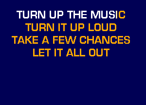 TURN UP THE MUSIC
TURN IT UP LOUD
TAKE A FEW CHANCES
LET IT ALL OUT