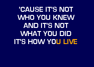 'CAUSE IT'S NOT
WHO YOU KNEW
AND IT'S NOT

WHAT YOU DID
IT'S HOW YOU LIVE