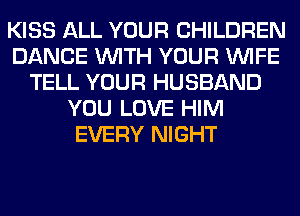 KISS ALL YOUR CHILDREN
DANCE WITH YOUR WIFE
TELL YOUR HUSBAND
YOU LOVE HIM
EVERY NIGHT