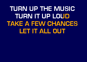 TURN UP THE MUSIC
TURN IT UP LOUD
TAKE A FEW CHANCES
LET IT ALL OUT