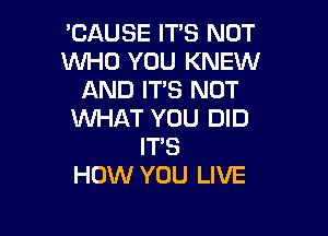 'CAUSE IT'S NOT
WHO YOU KNEW
AND IT'S NOT

WHAT YOU DID
IT'S
HOW YOU LIVE