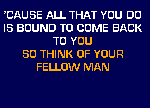 'CAUSE ALL THAT YOU DO
IS BOUND TO COME BACK
TO YOU
SO THINK OF YOUR
FELLOW MAN