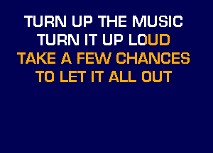 TURN UP THE MUSIC
TURN IT UP LOUD
TAKE A FEW CHANGES
TO LET IT ALL OUT