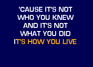 'CAUSE IT'S NOT
WHO YOU KNEW
AND IT'S NOT

WHAT YOU DID
IT'S HOW YOU LIVE