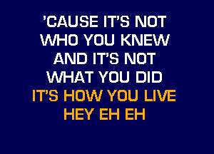 'CAUSE ITS NOT
WHO YOU KNEW
AND ITS NOT
WHAT YOU DID
ITS HOW YOU LIVE
HEY EH EH