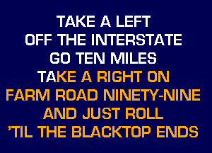 TAKE A LEFT
OFF THE INTERSTATE
GO TEN MILES
TAKE A RIGHT ON
FARM ROAD NlNETY-NINE
AND JUST ROLL
'TIL THE BLACKTOP ENDS