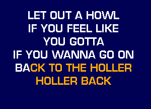 LET OUT A HOWL
IF YOU FEEL LIKE
YOU GOTTA
IF YOU WANNA GO ON
BACK TO THE HOLLER
HOLLER BACK
