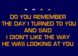 DO YOU REMEMBER
THE DAY I TURNED TO YOU
AND SAID
I DIDN'T LIKE THE WAY
HE WAS LOOKING AT YOU