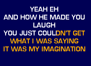 YEAH EH
AND HOW HE MADE YOU
LAUGH
YOU JUST COULDN'T GET
WHAT I WAS SAYING
IT WAS MY IMAGINATION