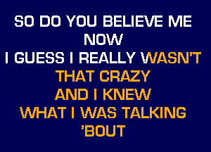 80 DO YOU BELIEVE ME
NOW
I GUESS I REALLY WASN'T
THAT CRAZY
AND I KNEW
INHAT I WAS TALKING
'BOUT