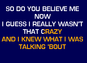 80 DO YOU BELIEVE ME
NOW
I GUESS I REALLY WASN'T
THAT CRAZY
AND I KNEW INHAT I WAS
TALKING 'BOUT