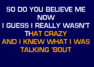 80 DO YOU BELIEVE ME
NOW
I GUESS I REALLY WASN'T
THAT CRAZY
AND I KNEW INHAT I WAS
TALKING 'BOUT