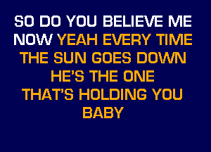 80 DO YOU BELIEVE ME
NOW YEAH EVERY TIME
THE SUN GOES DOWN
HE'S THE ONE
THAT'S HOLDING YOU
BABY