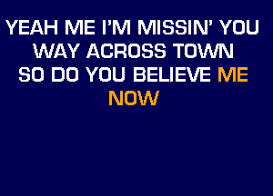 YEAH ME I'M MISSIN' YOU
WAY ACROSS TOWN
80 DO YOU BELIEVE ME
NOW