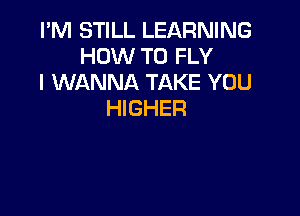 I'M STILL LEARNING
HOW TO FLY
I WANNA TAKE YOU

HIGHER