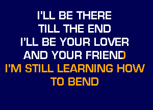 I'LL BE THERE
TILL THE END
I'LL BE YOUR LOVER
AND YOUR FRIEND
I'M STILL LEARNING HOW
TO BEND
