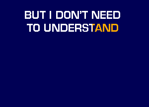 BUT I DON'T NEED
TO UNDERSTAND