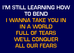 I'M STILL LEARNING HOW
TO BEND
I WANNA TAKE YOU IN
IN A WORLD
FULL OF TEARS
WE'LL CONGUER
ALL OUR FEARS