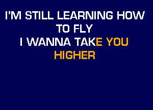 I'M STILL LEARNING HOW
TO FLY
I WANNA TAKE YOU

HIGHER