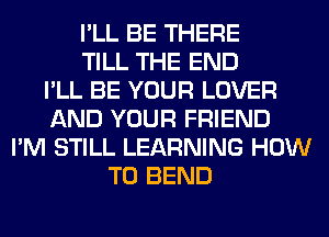 I'LL BE THERE
TILL THE END
I'LL BE YOUR LOVER
AND YOUR FRIEND
I'M STILL LEARNING HOW
TO BEND