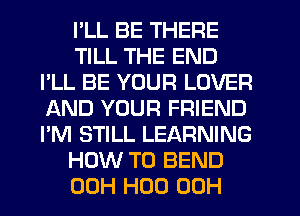 I'LL BE THERE
TILL THE END
I'LL BE YOUR LOVER
AND YOUR FRIEND
I'M STILL LEARNING
HOW TO BEND
00H H00 00H