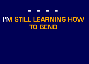 I'M STILL LEARNING HOW
TO BEND